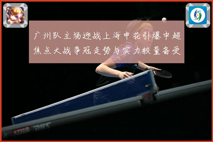 广州队主场迎战上海申花引爆中超焦点大战争冠走势与实力较量备受瞩目-深度解析