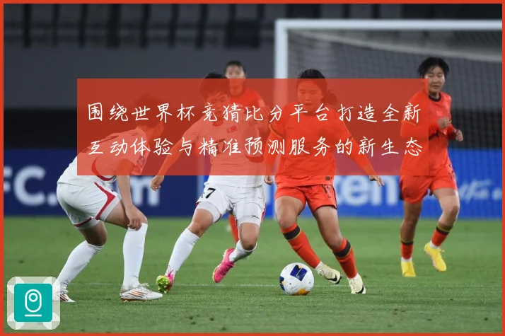 围绕世界杯竞猜比分平台打造全新互动体验与精准预测服务的新生态数据研判-深度解析