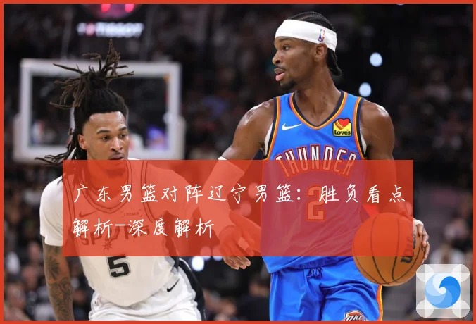 广东男篮对阵辽宁男篮：胜负看点解析-深度解析