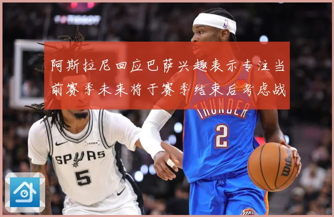 阿斯拉尼回应巴萨兴趣表示专注当前赛季未来将于赛季结束后考虑战术观察-深度解析