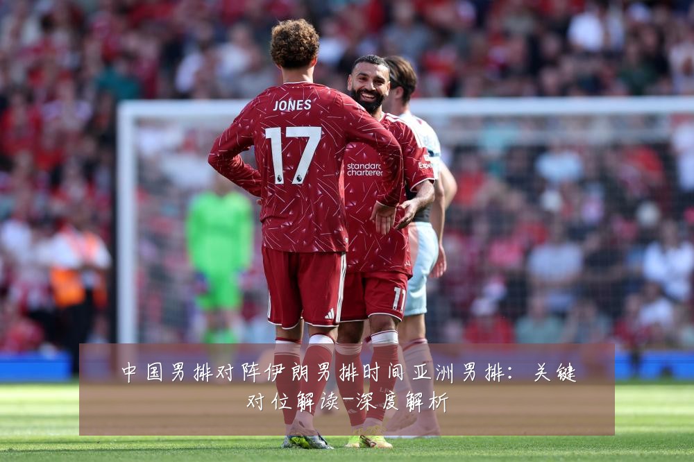 中国男排对阵伊朗男排时间亚洲男排:关键对位解读-深度解析