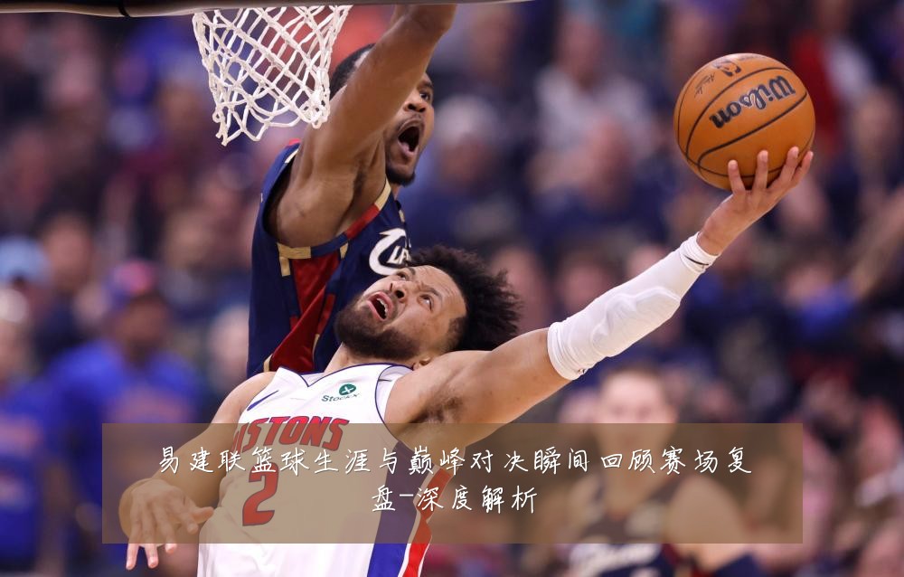 易建联篮球生涯与巅峰对决瞬间回顾赛场复盘-深度解析