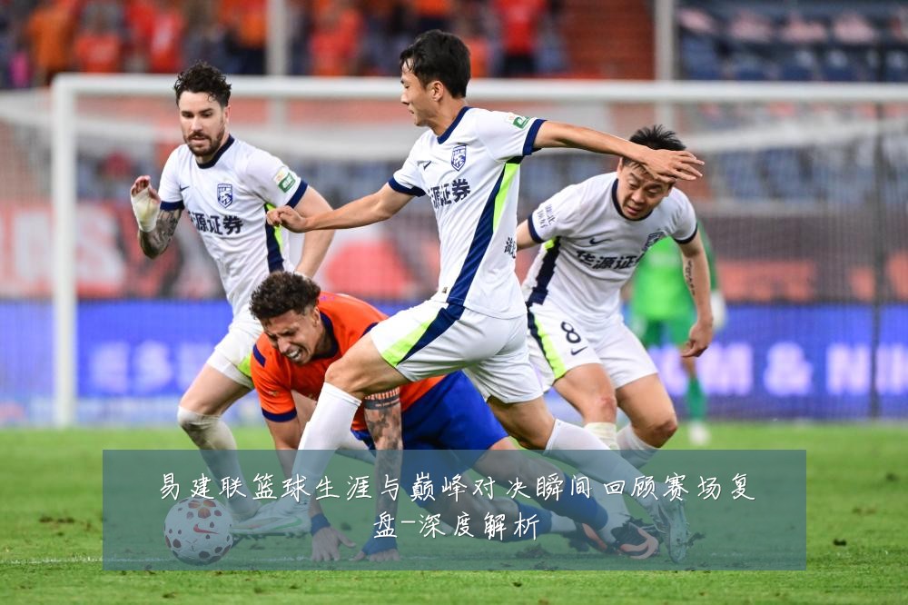 易建联篮球生涯与巅峰对决瞬间回顾赛场复盘-深度解析
