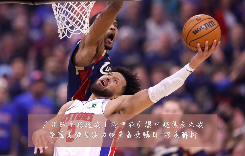 广州队主场迎战上海申花引爆中超焦点大战争冠走势与实力较量备受瞩目-深度解析