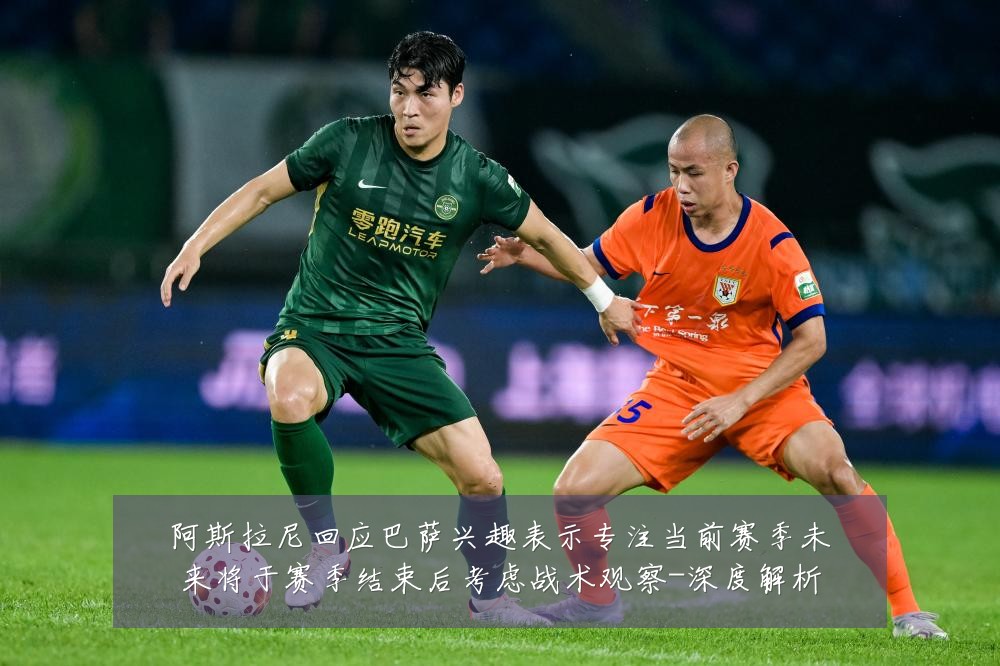 阿斯拉尼回应巴萨兴趣表示专注当前赛季未来将于赛季结束后考虑战术观察-深度解析