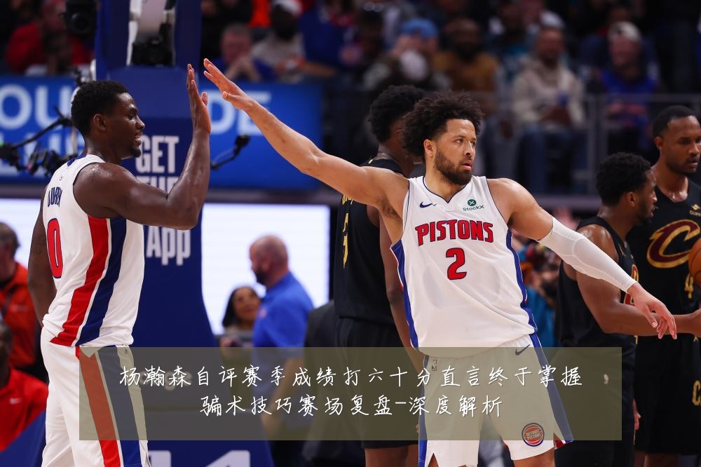 杨瀚森自评赛季成绩打六十分直言终于掌握骗术技巧赛场复盘-深度解析