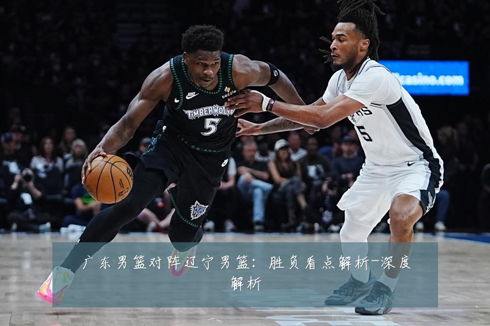 广东男篮对阵辽宁男篮：胜负看点解析-深度解析